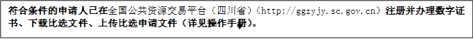 符合條件的申請人已在全國公共資源交易平臺（四川省）（http://ggzyjy.sc.gov.cn）注冊并辦理數(shù)字證書、下載比選文件、上傳比選申請文件（詳見操作手冊）。